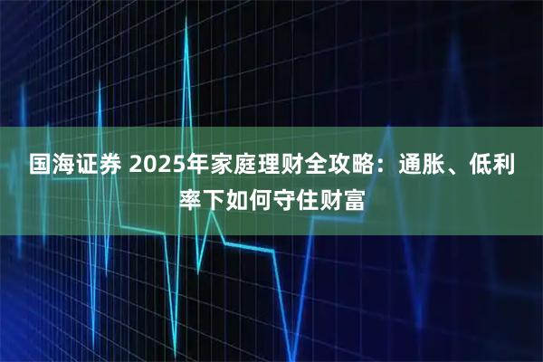 国海证券 2025年家庭理财全攻略：通胀、低利率下如何守住财富