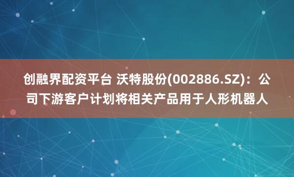 创融界配资平台 沃特股份(002886.SZ)：公司下游客户计划将相关产品用于人形机器人