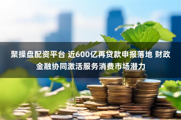聚操盘配资平台 近600亿再贷款申报落地 财政金融协同激活服务消费市场潜力