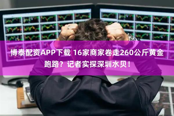 博泰配资APP下载 16家商家卷走260公斤黄金跑路？记者实探深圳水贝！