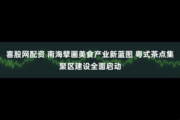 喜股网配资 南海擘画美食产业新蓝图 粤式茶点集聚区建设全面启动