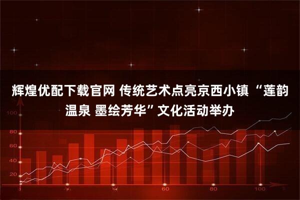 辉煌优配下载官网 传统艺术点亮京西小镇 “莲韵温泉 墨绘芳华”文化活动举办