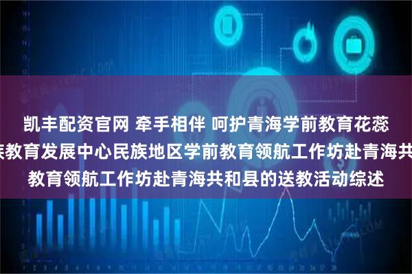凯丰配资官网 牵手相伴 呵护青海学前教育花蕊共绽放——教育部民族教育发展中心民族地区学前教育领航工作坊赴青海共和县的送教活动综述