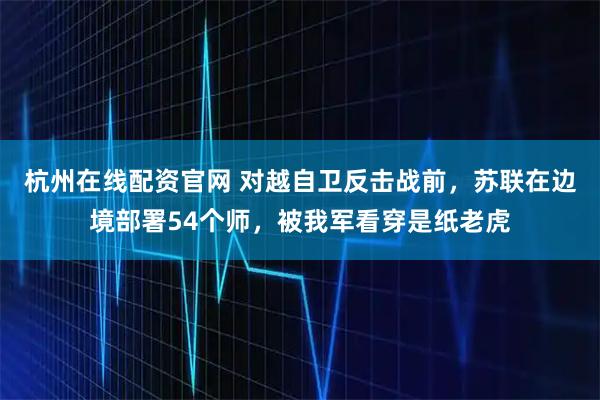 杭州在线配资官网 对越自卫反击战前，苏联在边境部署54个师，被我军看穿是纸老虎