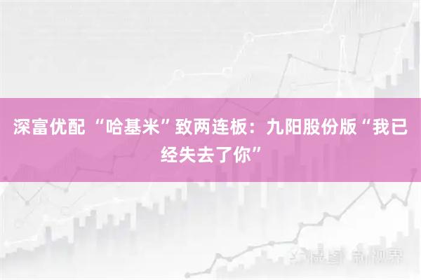 深富优配 “哈基米”致两连板:九阳股份版“我已经失去了你”