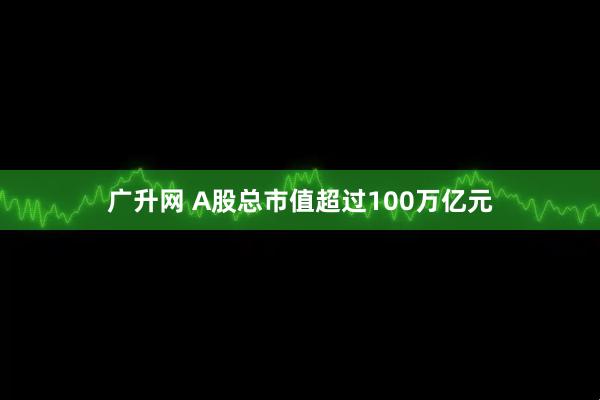 广升网 A股总市值超过100万亿元