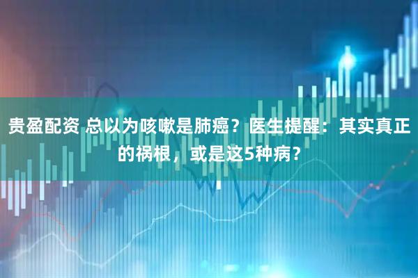贵盈配资 总以为咳嗽是肺癌？医生提醒：其实真正的祸根，或是这5种病？