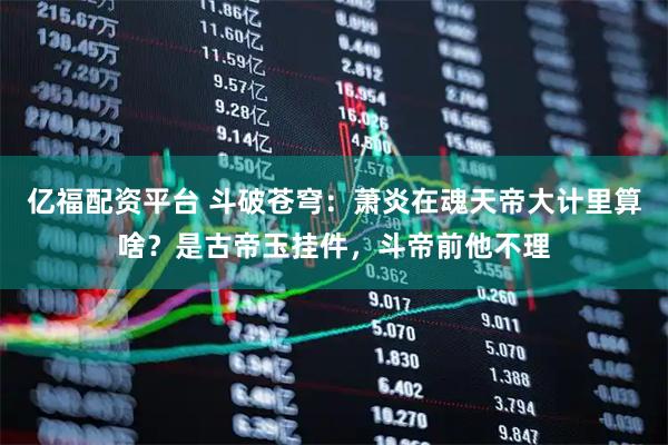 亿福配资平台 斗破苍穹:萧炎在魂天帝大计里算啥?是古帝玉挂件,斗帝前他不理