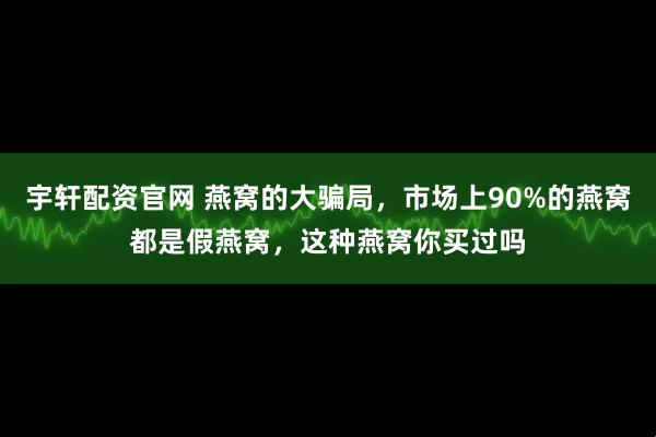 宇轩配资官网 燕窝的大骗局，市场上90%的燕窝都是假燕窝，这种燕窝你买过吗