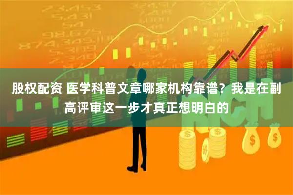 股权配资 医学科普文章哪家机构靠谱？我是在副高评审这一步才真正想明白的