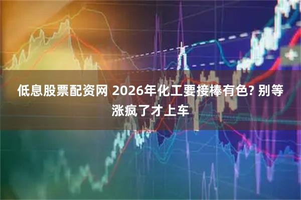 低息股票配资网 2026年化工要接棒有色? 别等涨疯了才上车