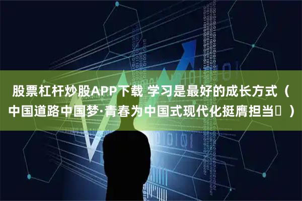 股票杠杆炒股APP下载 学习是最好的成长方式（中国道路中国梦·青春为中国式现代化挺膺担当㊺）