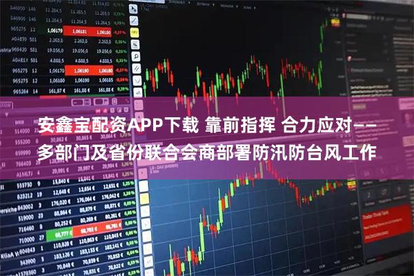 安鑫宝配资APP下载 靠前指挥 合力应对——多部门及省份联合会商部署防汛防台风工作