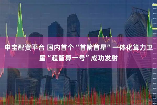 申宝配资平台 国内首个“首箭首星”一体化算力卫星“超智算一号”成功发射