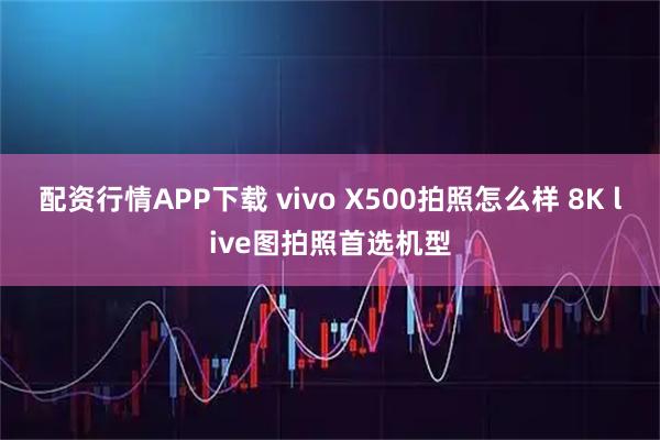 配资行情APP下载 vivo X500拍照怎么样 8K live图拍照首选机型