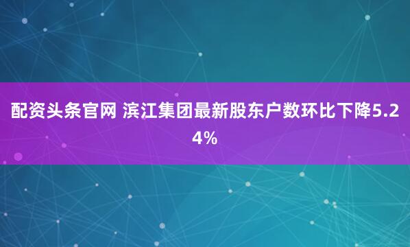 配资头条官网 滨江集团最新股东户数环比下降5.24%