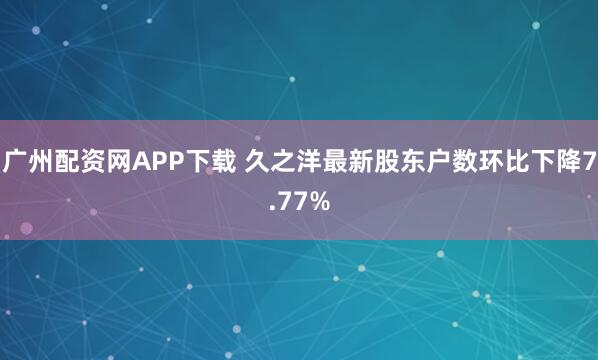 广州配资网APP下载 久之洋最新股东户数环比下降7.77%